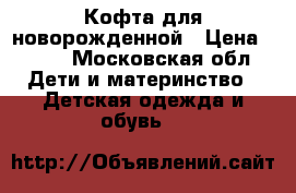 Кофта для новорожденной › Цена ­ 600 - Московская обл. Дети и материнство » Детская одежда и обувь   